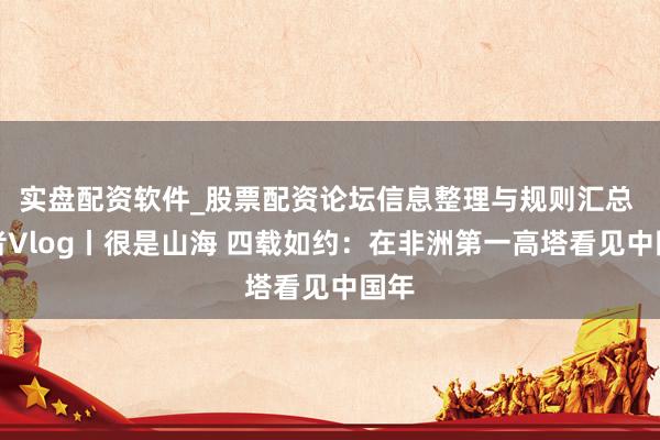 实盘配资软件_股票配资论坛信息整理与规则汇总 记者Vlog丨很是山海 四载如约：在非洲第一高塔看见中国年