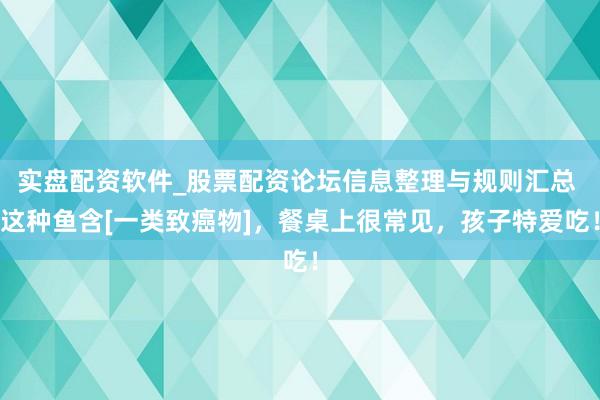 实盘配资软件_股票配资论坛信息整理与规则汇总 这种鱼含[一类致癌物]，餐桌上很常见，孩子特爱吃！