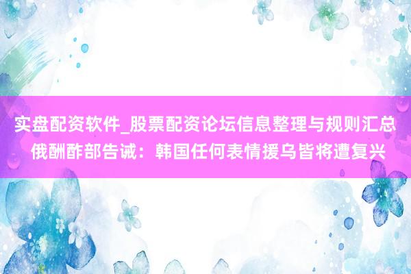 实盘配资软件_股票配资论坛信息整理与规则汇总 俄酬酢部告诫：韩国任何表情援乌皆将遭复兴