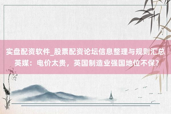 实盘配资软件_股票配资论坛信息整理与规则汇总 英媒：电价太贵，英国制造业强国地位不保？