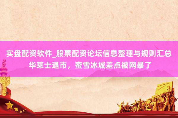 实盘配资软件_股票配资论坛信息整理与规则汇总 华莱士退市，蜜雪冰城差点被网暴了