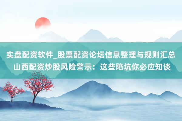 实盘配资软件_股票配资论坛信息整理与规则汇总 山西配资炒股风险警示：这些陷坑你必应知谈